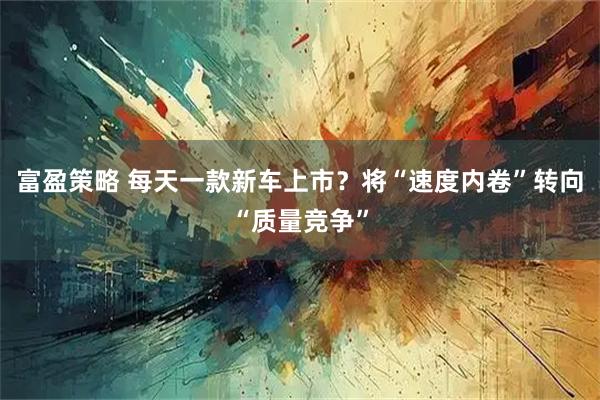 富盈策略 每天一款新车上市？将“速度内卷”转向“质量竞争”