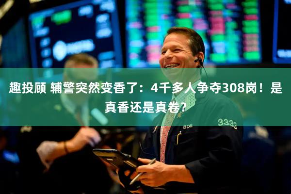 趣投顾 辅警突然变香了：4千多人争夺308岗！是真香还是真卷？