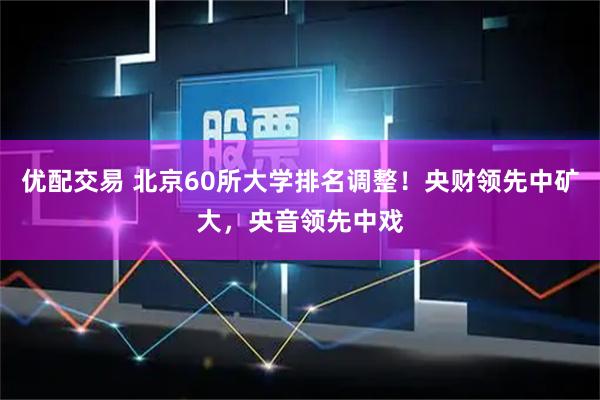 优配交易 北京60所大学排名调整！央财领先中矿大，央音领先中戏